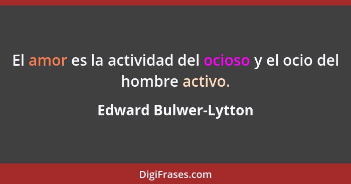 El amor es la actividad del ocioso y el ocio del hombre activo.... - Edward Bulwer-Lytton