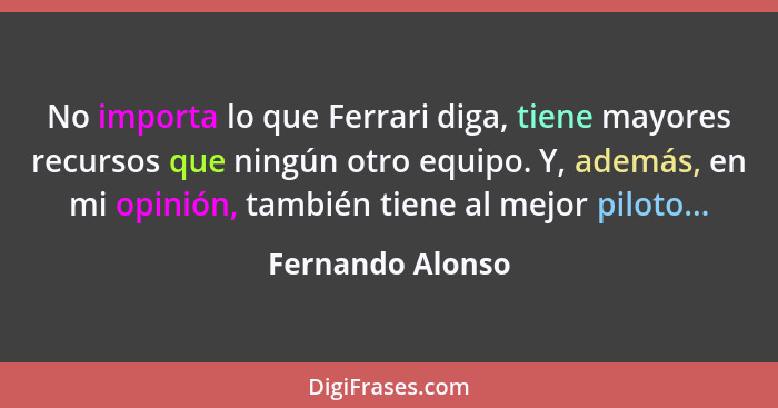 No importa lo que Ferrari diga, tiene mayores recursos que ningún otro equipo. Y, además, en mi opinión, también tiene al mejor pilo... - Fernando Alonso