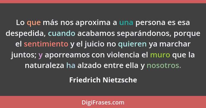 Lo que más nos aproxima a una persona es esa despedida, cuando acabamos separándonos, porque el sentimiento y el juicio no quier... - Friedrich Nietzsche