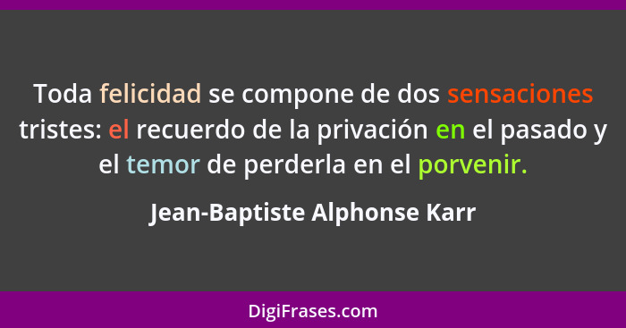 Toda felicidad se compone de dos sensaciones tristes: el recuerdo de la privación en el pasado y el temor de perderla en... - Jean-Baptiste Alphonse Karr