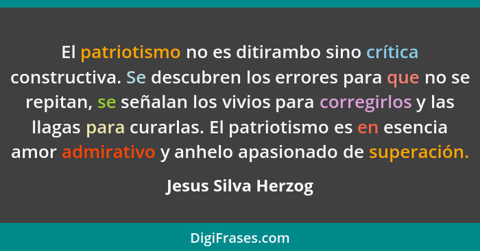 El patriotismo no es ditirambo sino crítica constructiva. Se descubren los errores para que no se repitan, se señalan los vivios... - Jesus Silva Herzog