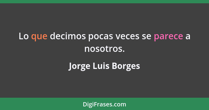 Lo que decimos pocas veces se parece a nosotros.... - Jorge Luis Borges