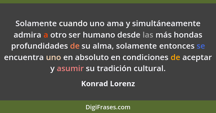 Solamente cuando uno ama y simultáneamente admira a otro ser humano desde las más hondas profundidades de su alma, solamente entonces... - Konrad Lorenz