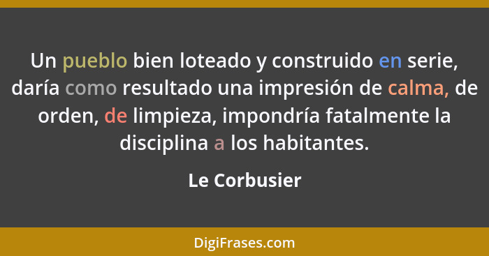 Un pueblo bien loteado y construido en serie, daría como resultado una impresión de calma, de orden, de limpieza, impondría fatalmente... - Le Corbusier