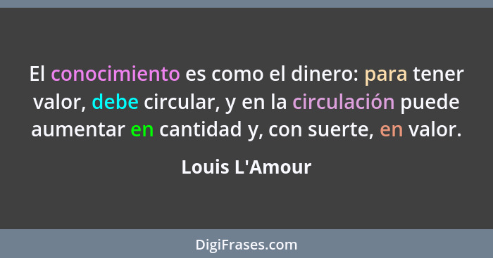 El conocimiento es como el dinero: para tener valor, debe circular, y en la circulación puede aumentar en cantidad y, con suerte,... - Louis L'Amour