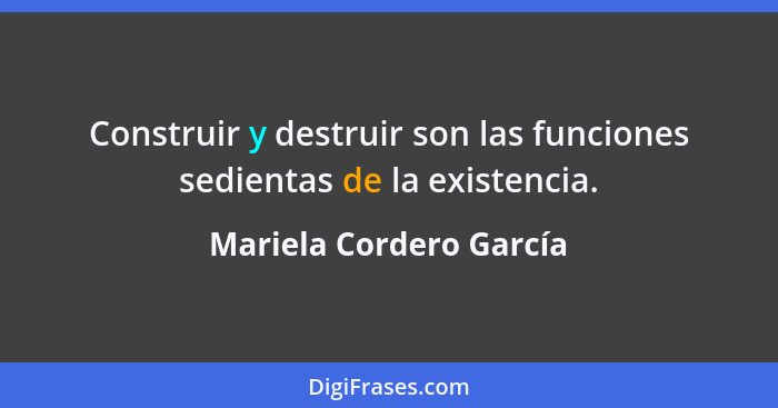 Construir y destruir son las funciones sedientas de la existencia.... - Mariela Cordero García