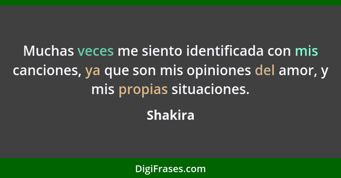 Muchas veces me siento identificada con mis canciones, ya que son mis opiniones del amor, y mis propias situaciones.... - Shakira