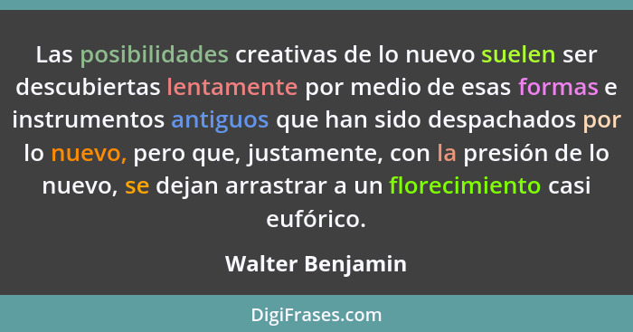 Las posibilidades creativas de lo nuevo suelen ser descubiertas lentamente por medio de esas formas e instrumentos antiguos que han... - Walter Benjamin