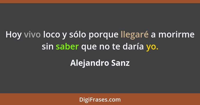 Hoy vivo loco y sólo porque llegaré a morirme sin saber que no te daría yo.... - Alejandro Sanz