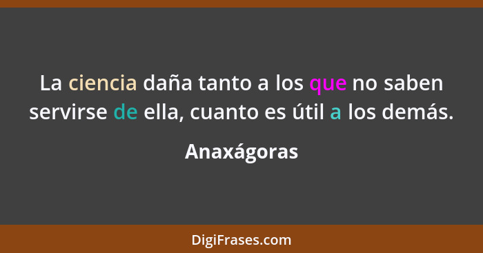 La ciencia daña tanto a los que no saben servirse de ella, cuanto es útil a los demás.... - Anaxágoras