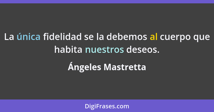 La única fidelidad se la debemos al cuerpo que habita nuestros deseos.... - Ángeles Mastretta