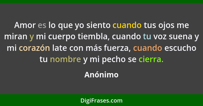 Amor es lo que yo siento cuando tus ojos me miran y mi cuerpo tiembla, cuando tu voz suena y mi corazón late con más fuerza, cuando escucho... - Anónimo