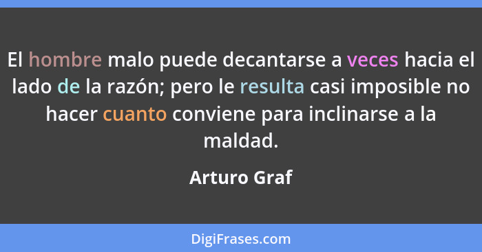 El hombre malo puede decantarse a veces hacia el lado de la razón; pero le resulta casi imposible no hacer cuanto conviene para inclinar... - Arturo Graf