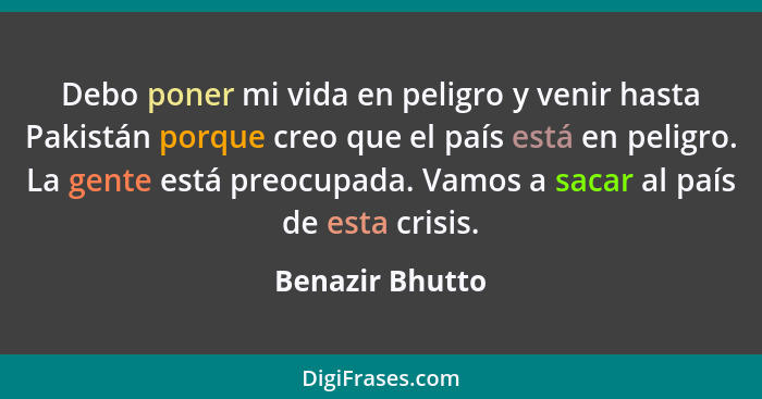 Debo poner mi vida en peligro y venir hasta Pakistán porque creo que el país está en peligro. La gente está preocupada. Vamos a sacar... - Benazir Bhutto