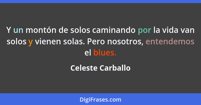 Y un montón de solos caminando por la vida van solos y vienen solas. Pero nosotros, entendemos el blues.... - Celeste Carballo