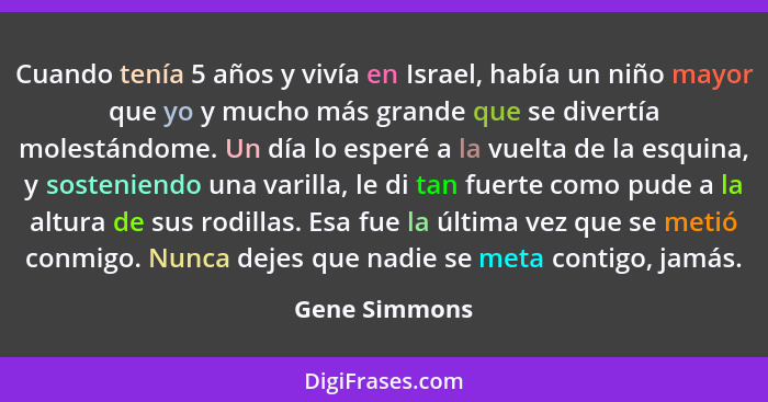 Cuando tenía 5 años y vivía en Israel, había un niño mayor que yo y mucho más grande que se divertía molestándome. Un día lo esperé a l... - Gene Simmons