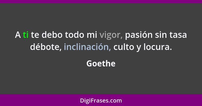 A ti te debo todo mi vigor, pasión sin tasa débote, inclinación, culto y locura.... - Goethe