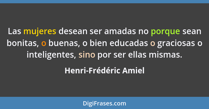 Las mujeres desean ser amadas no porque sean bonitas, o buenas, o bien educadas o graciosas o inteligentes, sino por ser ellas... - Henri-Frédéric Amiel