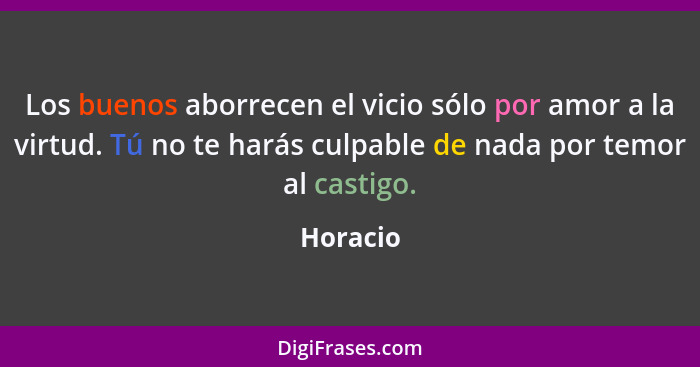 Los buenos aborrecen el vicio sólo por amor a la virtud. Tú no te harás culpable de nada por temor al castigo.... - Horacio