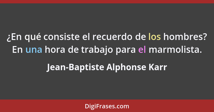 ¿En qué consiste el recuerdo de los hombres? En una hora de trabajo para el marmolista.... - Jean-Baptiste Alphonse Karr