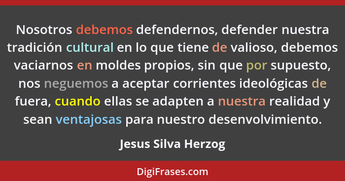Nosotros debemos defendernos, defender nuestra tradición cultural en lo que tiene de valioso, debemos vaciarnos en moldes propios... - Jesus Silva Herzog