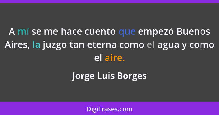 A mí se me hace cuento que empezó Buenos Aires, la juzgo tan eterna como el agua y como el aire.... - Jorge Luis Borges