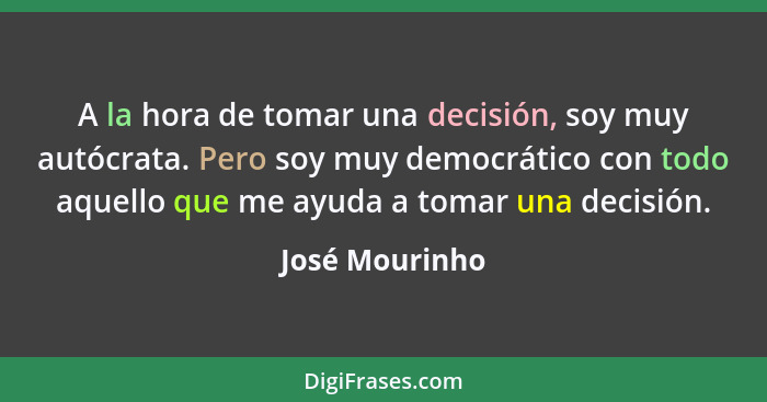 A la hora de tomar una decisión, soy muy autócrata. Pero soy muy democrático con todo aquello que me ayuda a tomar una decisión.... - José Mourinho