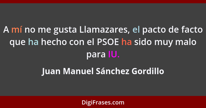 A mí no me gusta Llamazares, el pacto de facto que ha hecho con el PSOE ha sido muy malo para IU.... - Juan Manuel Sánchez Gordillo