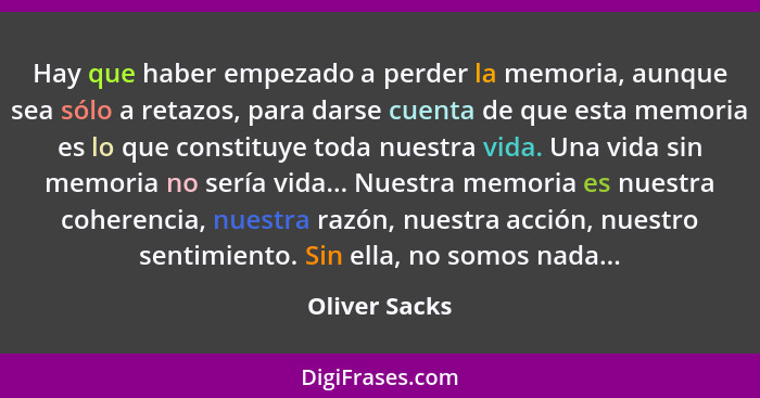 Hay que haber empezado a perder la memoria, aunque sea sólo a retazos, para darse cuenta de que esta memoria es lo que constituye toda... - Oliver Sacks