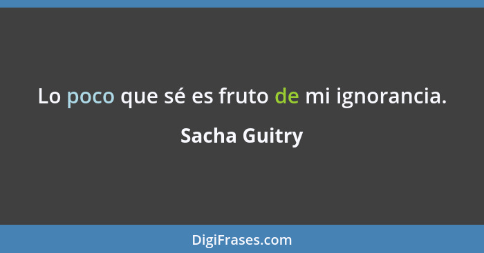 Lo poco que sé es fruto de mi ignorancia.... - Sacha Guitry