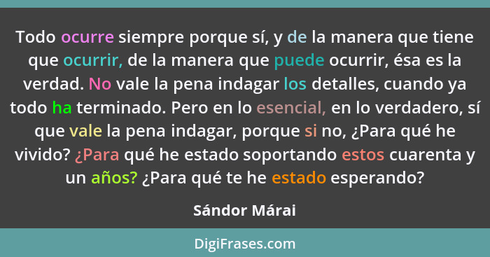 Todo ocurre siempre porque sí, y de la manera que tiene que ocurrir, de la manera que puede ocurrir, ésa es la verdad. No vale la pena... - Sándor Márai