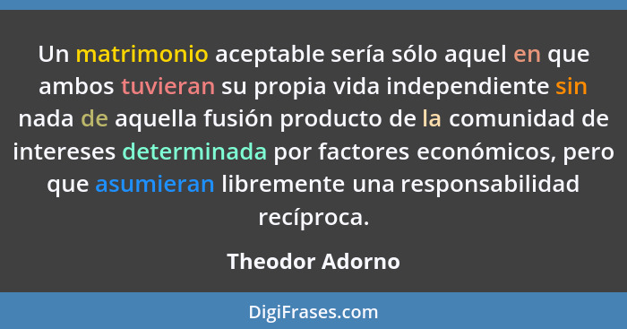 Un matrimonio aceptable sería sólo aquel en que ambos tuvieran su propia vida independiente sin nada de aquella fusión producto de la... - Theodor Adorno