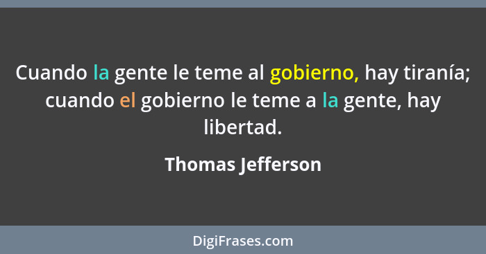 Cuando la gente le teme al gobierno, hay tiranía; cuando el gobierno le teme a la gente, hay libertad.... - Thomas Jefferson