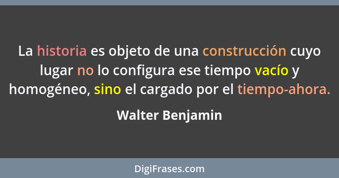 La historia es objeto de una construcción cuyo lugar no lo configura ese tiempo vacío y homogéneo, sino el cargado por el tiempo-aho... - Walter Benjamin