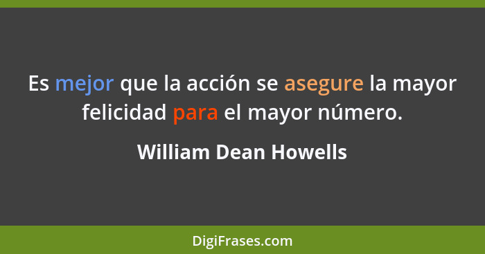 Es mejor que la acción se asegure la mayor felicidad para el mayor número.... - William Dean Howells
