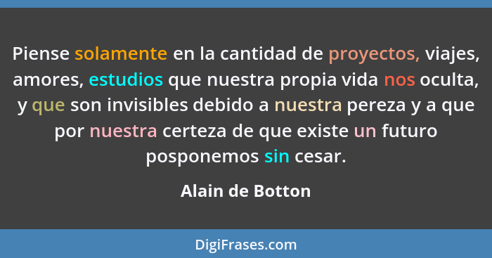 Piense solamente en la cantidad de proyectos, viajes, amores, estudios que nuestra propia vida nos oculta, y que son invisibles debi... - Alain de Botton