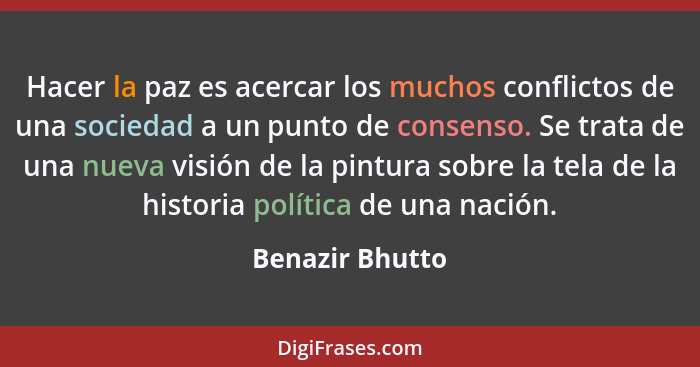 Hacer la paz es acercar los muchos conflictos de una sociedad a un punto de consenso. Se trata de una nueva visión de la pintura sobr... - Benazir Bhutto