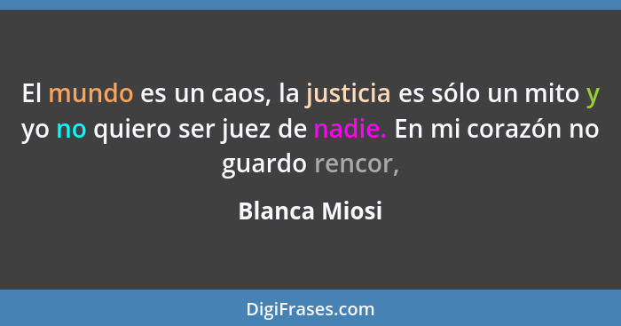 El mundo es un caos, la justicia es sólo un mito y yo no quiero ser juez de nadie. En mi corazón no guardo rencor,... - Blanca Miosi
