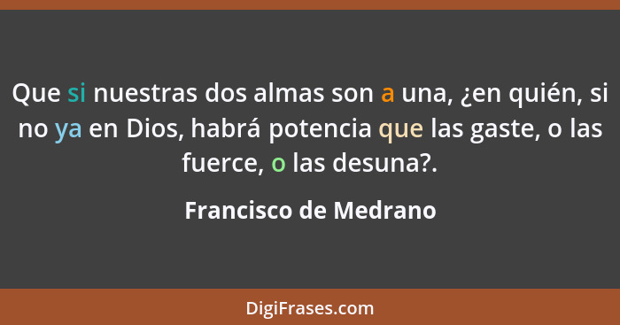 Que si nuestras dos almas son a una, ¿en quién, si no ya en Dios, habrá potencia que las gaste, o las fuerce, o las desuna?.... - Francisco de Medrano