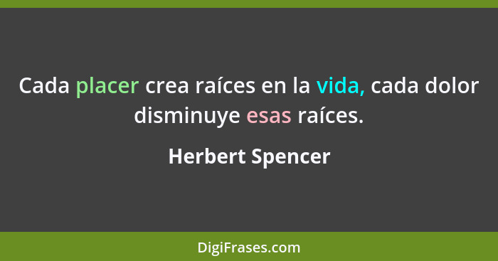 Cada placer crea raíces en la vida, cada dolor disminuye esas raíces.... - Herbert Spencer