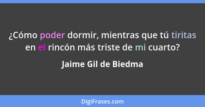 ¿Cómo poder dormir, mientras que tú tiritas en el rincón más triste de mi cuarto?... - Jaime Gil de Biedma