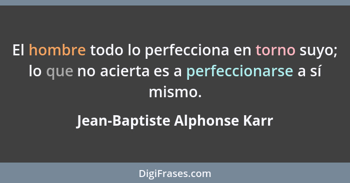El hombre todo lo perfecciona en torno suyo; lo que no acierta es a perfeccionarse a sí mismo.... - Jean-Baptiste Alphonse Karr