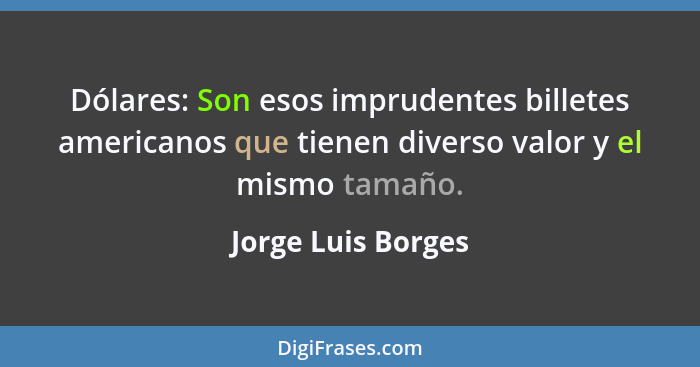 Dólares: Son esos imprudentes billetes americanos que tienen diverso valor y el mismo tamaño.... - Jorge Luis Borges