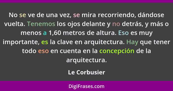 No se ve de una vez, se mira recorriendo, dándose vuelta. Tenemos los ojos delante y no detrás, y más o menos a 1,60 metros de altura.... - Le Corbusier