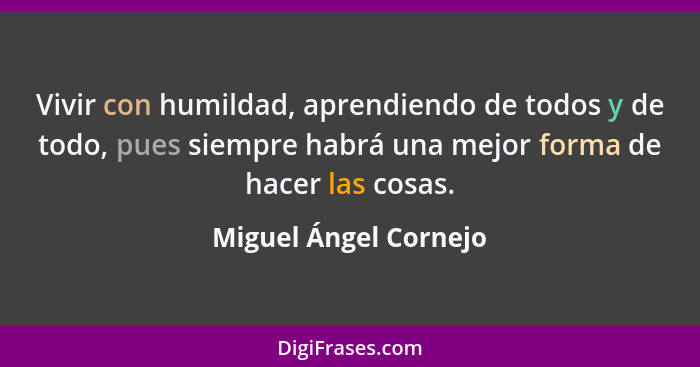 Vivir con humildad, aprendiendo de todos y de todo, pues siempre habrá una mejor forma de hacer las cosas.... - Miguel Ángel Cornejo