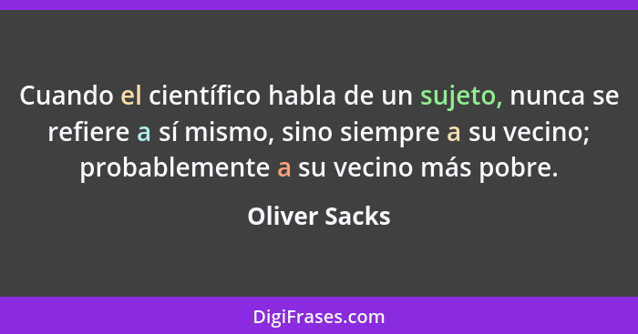 Cuando el científico habla de un sujeto, nunca se refiere a sí mismo, sino siempre a su vecino; probablemente a su vecino más pobre.... - Oliver Sacks