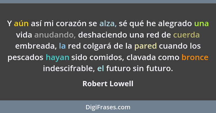 Y aún así mi corazón se alza, sé qué he alegrado una vida anudando, deshaciendo una red de cuerda embreada, la red colgará de la pared... - Robert Lowell