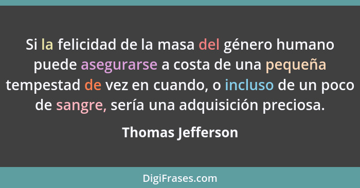 Si la felicidad de la masa del género humano puede asegurarse a costa de una pequeña tempestad de vez en cuando, o incluso de un po... - Thomas Jefferson