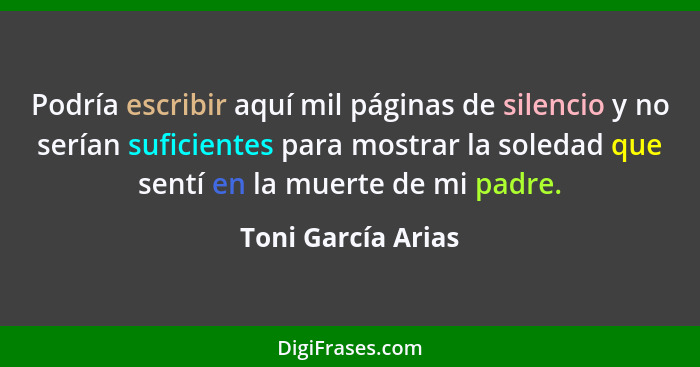 Podría escribir aquí mil páginas de silencio y no serían suficientes para mostrar la soledad que sentí en la muerte de mi padre.... - Toni García Arias