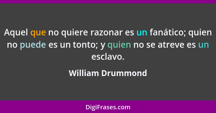 Aquel que no quiere razonar es un fanático; quien no puede es un tonto; y quien no se atreve es un esclavo.... - William Drummond